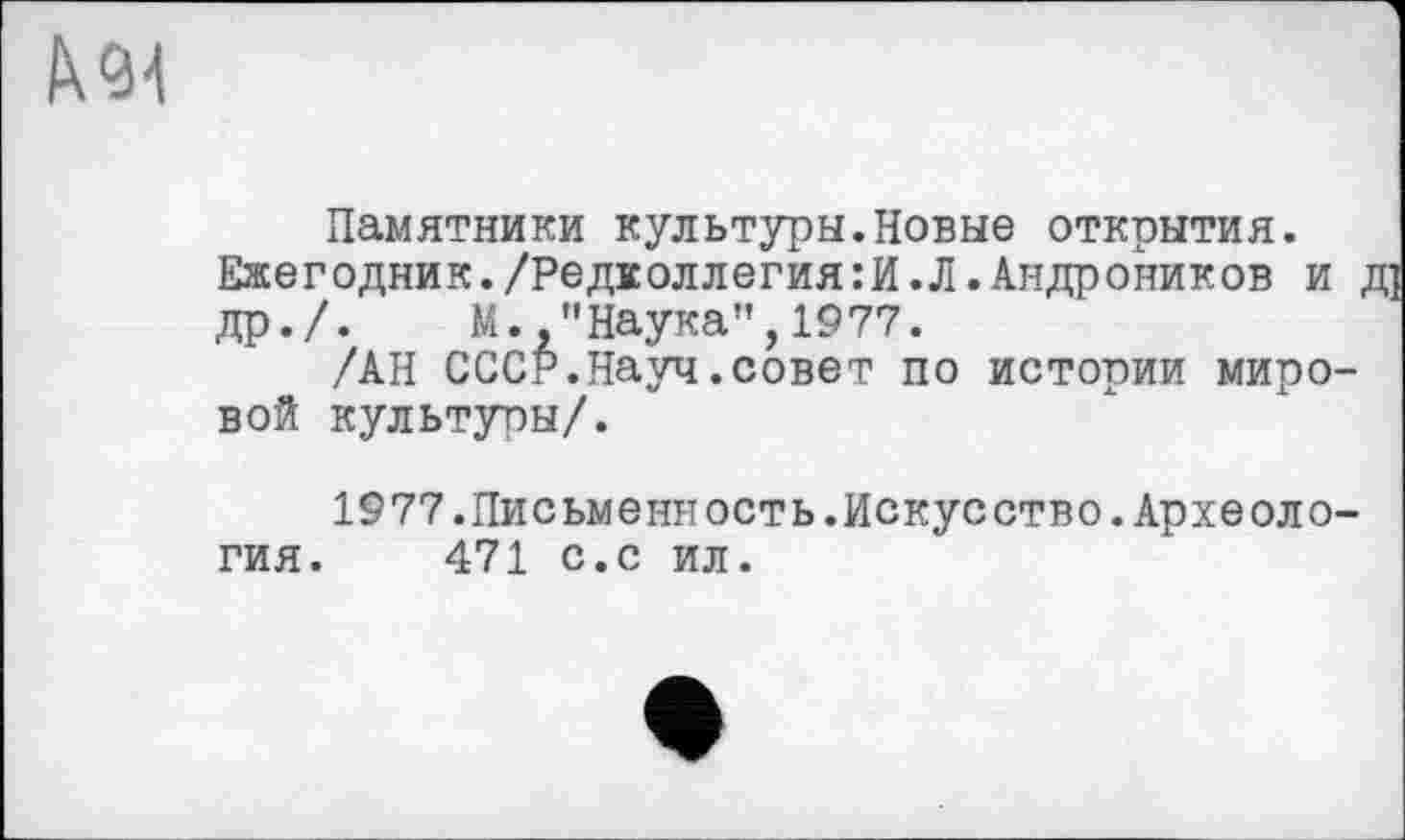 ﻿Памятники культуры.Новые открытия. Ежегодник./Редколлегия:И.Л.Андроников и др./. М.."Наука”,1977.
/АН СССР.Науч.совет по истории миро вой культуры/.
1977.Письменность.Искусство.Археоло гия. 471 с.с ил.